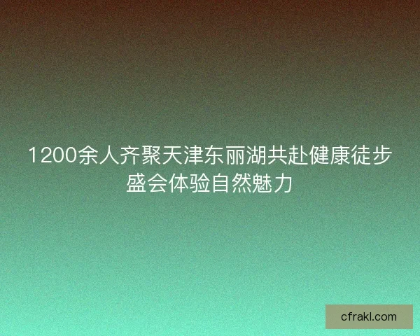 1200余人齐聚天津东丽湖共赴健康徒步盛会体验自然魅力