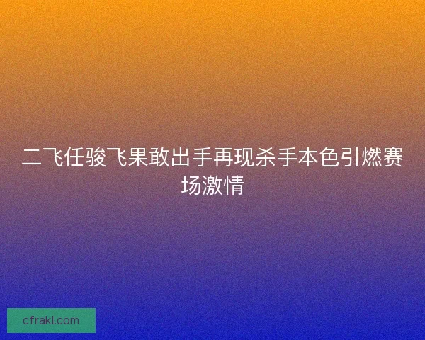 二飞任骏飞果敢出手再现杀手本色引燃赛场激情