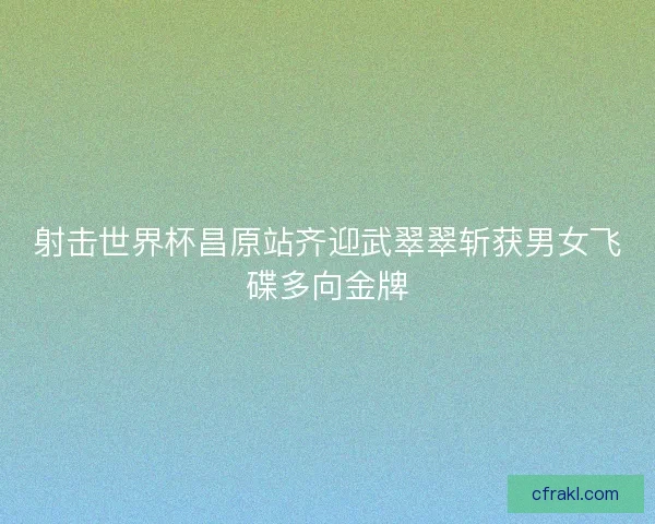 射击世界杯昌原站齐迎武翠翠斩获男女飞碟多向金牌