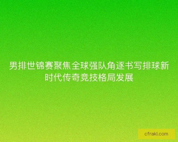 男排世锦赛聚焦全球强队角逐书写排球新时代传奇竞技格局发展