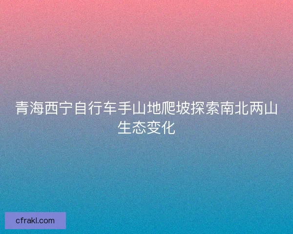青海西宁自行车手山地爬坡探索南北两山生态变化