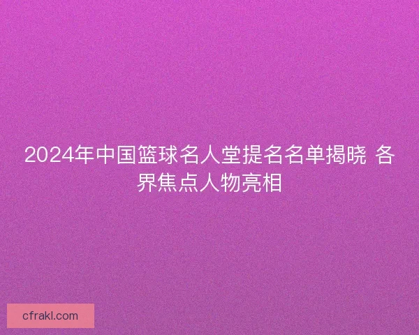2024年中国篮球名人堂提名名单揭晓 各界焦点人物亮相