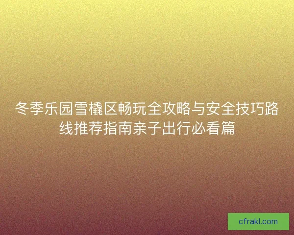 冬季乐园雪橇区畅玩全攻略与安全技巧路线推荐指南亲子出行必看篇