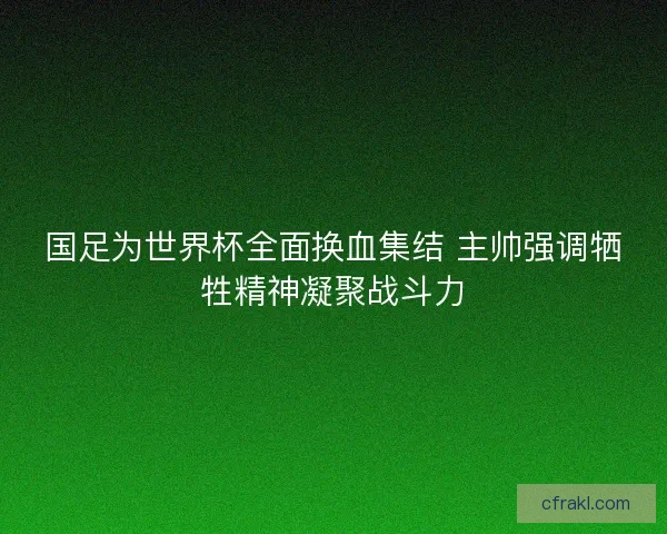 国足为世界杯全面换血集结 主帅强调牺牲精神凝聚战斗力