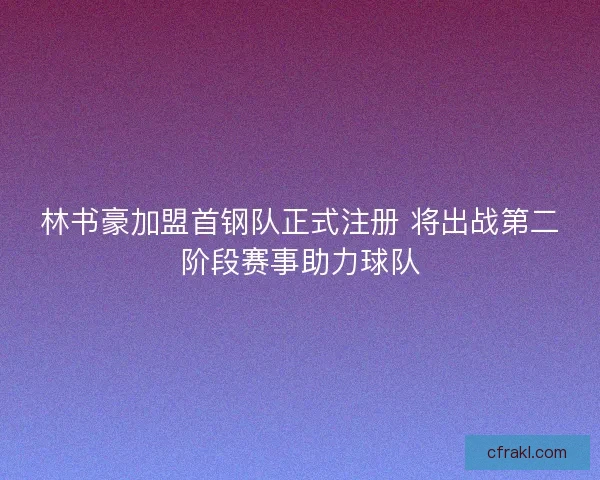 林书豪加盟首钢队正式注册 将出战第二阶段赛事助力球队 林书豪加盟首钢队正式注册 将出战第二阶段赛事助力球队