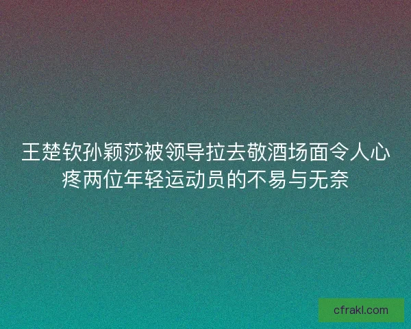 王楚钦孙颖莎被领导拉去敬酒场面令人心疼两位年轻运动员的不易与无奈