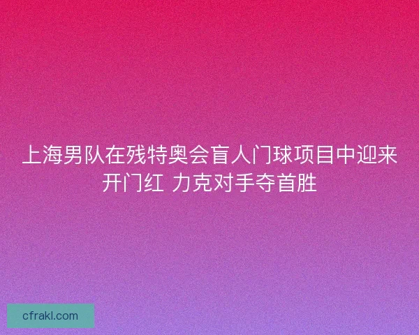 上海男队在残特奥会盲人门球项目中迎来开门红 力克对手夺首胜