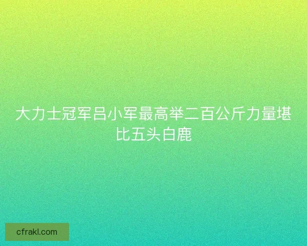 大力士冠军吕小军最高举二百公斤力量堪比五头白鹿 大力士冠军吕小军最高举二百公斤力量堪比五头白鹿
