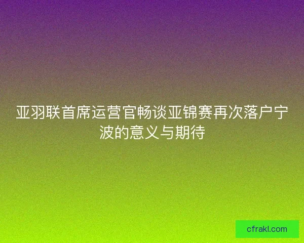 亚羽联首席运营官畅谈亚锦赛再次落户宁波的意义与期待 亚羽联首席运营官畅谈亚锦赛再次落户宁波的意义与期待