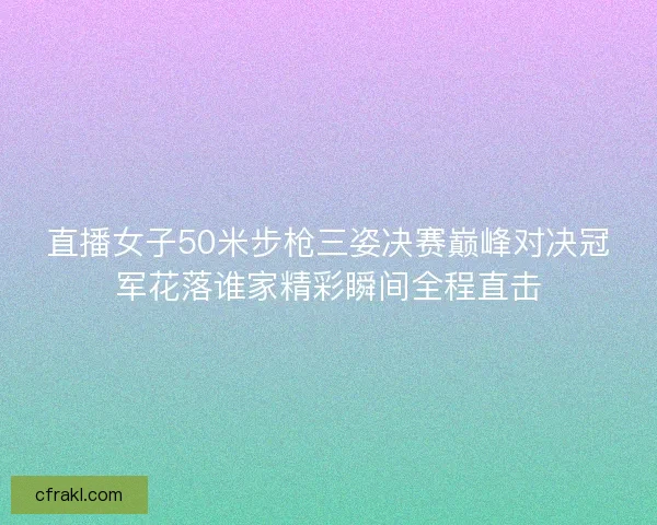 直播女子50米步枪三姿决赛巅峰对决冠军花落谁家精彩瞬间全程直击 直播女子50米步枪三姿决赛巅峰对决冠军花落谁家精彩瞬间全程直击