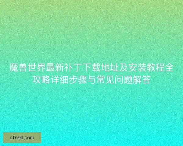 魔兽世界最新补丁下载地址及安装教程全攻略详细步骤与常见问题解答 魔兽世界最新补丁下载地址及安装教程全攻略详细步骤与常见问题解答