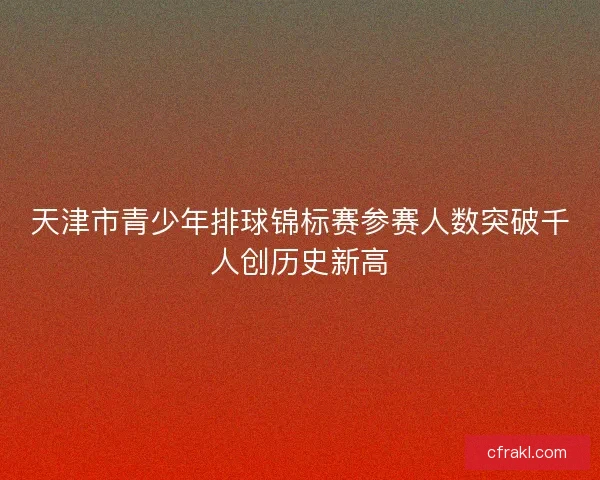 天津市青少年排球锦标赛参赛人数突破千人创历史新高 天津市青少年排球锦标赛参赛人数突破千人创历史新高