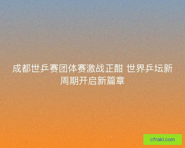 成都世乒赛团体赛激战正酣 世界乒坛新周期开启新篇章 成都世乒赛团体赛激战正酣 世界乒坛新周期开启新篇章
